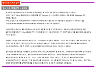 웹사이트 기획의 실무
웹사이트 개발개념 ( 설명 )
위 내용은 서버와 클라이언트의 관계에서 해석 (Parsing) 을 어디서 하는가에 따른 개념을 설명하고 있습니다 .
데이터 전송은 Client( 웹브라이저 ) 에서 데이터를 요구 (Request) 하면 서버에서는 해당되는 내용을 응답 (Response) 하는
과정을 거칩니다 .
이때 , 응답하여 보내어지는 데이터가 서버에서 이미 해석을 해서 웹브라우저에서 보여줄 수 있는 방식과 , 해석되지 않은
데이터를 웹브라우져에서 해석하여 여러분에게 보여주는 방식 두가지로 구분됩니다 .
서버에서 먼저 해석하여 클라이언트에서 이미 해석된 결과를 보여 줄 수 있도록 작성하는 것을 서버 프로그래밍이라고 하며 ,
일단 데이터를 전송한 후 Client( 웹브라우저 ) 에서 이를 해석하여 사용자에게 보여주기 위해 작성하는 것을 클라이언트 프로그래밍
이라고 합니다 .
서버프로그래밍은 ASP,PHP,JSP 등이 있으며 , 데이타베이스와 연동이 가능하며 , 소스가 보안이 되지요 . 물론 보안이라는 것은
완벽한 것은 없겠지만 , 클라이언트에게 소스가 노출 되지 않습니다 . 이유는 서버에서 이미 해석한 결과물을 클라이언트에서
전송했기 때문이죠 . 가장 큰 매력은 서버 프로그래밍은 데이터베이스와 연동이 가능하다는 점입니다 .
클라이언트 프로그래밍은 여러분들이 잘 아시는 HTML, CSS, JAVASCRIPT 를 뜻합니다 . 서버에서는 작성된 HTML 문서에 있는
내용을 서버에서 해석하지 않고 , 클라이언트의 웹브라우저에서 해석합니다 . 하지만 작성된 언어가 웹브라우저의 버전이나
종류에 따라 지원이 불가능 할 수 있고 , 소스가 그대로 노출 된다는 단점이 있습니다 . 장점으로는 클라이언트에서 바로
해석되기 때문에 속도가 빠르지요 . 주로 웹브라우저를 제어하거나 , 마우스를 올리면 이미지가 바뀌는 롤오버 이미지 , 회원가입시
정해진 양식에 데이터를 입력하지 않았을 때 경고메세지를 띄우는 등 간단한 처리에 많이 사용합니다 .
 