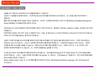 웹사이트 기획의 실무
데이타베이스 개념 ( 설명 )
개발을 하기 위해서는 데이타베이스의 개념을 빠트릴 수 가 없습니다 .
사용자가 가입했을 때 입력한 데이터 , 게시판작성 등 모든 데이터를 데이타베이스에 저장하고 , 또 그것을 사용자에게 뿌려주기
때문이죠 .
물론 이런 데이터를 간단한 파일에 저장도 가능합니다 . 하지만 , 관계형 데이타베이스 관리 시스템 (Relational DataBase Management
System:RDBMS) 의 장점을 최대한 살려야 겠지요 .
데이타베이스는 간단히 설명하여 각종 데이터를 저장하기 위한 장소입니다 . 종류로는 MS-SQL, ORACLE, mySQL, ACCESS 등이 많이
사용됩니다 .
데이타베이스안에는 여러 개의 Table 이 집합되어 있고 , Table 은 열 (Column or Field) 과 행 (Row or Record) 의 구조로 되어 있습니다 .
이해가 안가시면 엑셀 (EXCEL) 을 생각하시면 됩니다 .
사용자가 회원가입 등을 하여 데이터를 입력하게 되면 이들 데이타들은 모두 알맞은 열과 행에 입력이 되지요 . 이것은 데이타베이스
개념으로 Insert 라고 합니다 . 그리고 그 입력된 데이타베이스를 화면에 뿌려줍니다 . 이것을 검색 (Select) 이라고 하고요 . 그런데 ,
검색을 할 때는 조건 등을 사용할 수 있습니다 . 회원아이디와 이름의 행만 출력할 수 있고 , 사용자 아이디가 ‘ I’ 로 시작되는 것만
검색하여 화면에 뿌려줄 수 도 있습니다 . 또 , 데이타 정렬방법도 설정할 수 있구요 .
게시판 같은 경우는 데이터를 뿌려 줄때 레코드단위 보여줍니다 . 데이터를 검색 (Select) 한 후 이것을 Record 화 시켜서 한줄 한줄씩
보여주게 됩니다 . 그리고 , 사용자 입력한 데이터를 수정 (Update) 도 가능하고 , 삭제 (Delete) 도 가능합니다 . 모두 이러한 명령어들은
많은 조건을 사용 할 수 있습니다 .
Select, Update, Delect, Insert 의 4 가지 명령어를 데이타베이스에서는 DDL(Database Definition Language) 또는 쿼리 (Query) 문
라고 합니다
 