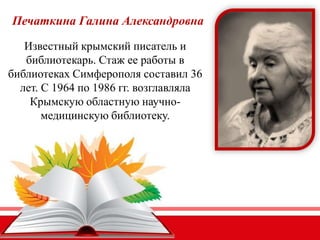 Печаткина Галина Александровна
Известный крымский писатель и
библиотекарь. Стаж ее работы в
библиотеках Симферополя составил 36
лет. С 1964 по 1986 гг. возглавляла
Крымскую областную научно-
медицинскую библиотеку.
 