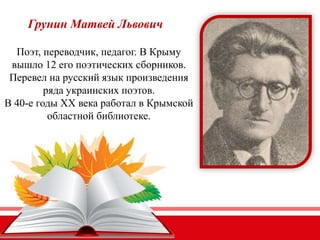 Грунин Матвей Львович
Поэт, переводчик, педагог. В Крыму
вышло 12 его поэтических сборников.
Перевел на русский язык произведения
ряда украинских поэтов.
В 40-е годы XX века работал в Крымской
областной библиотеке.
 