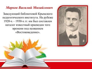Марков Василий Михайлович
Заведующий библиотекой Крымского
педагогического института. На рубеже
1920-х – 1930-х гг. им был составлен
каталог известный краеведам того
времени под названием
«Востоковедение».
 