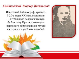 Симоновский Виктор Васильевич
Известный библиограф, краевед.
В 20-е годы ХХ века возглавлял
Центральную педагогическую
библиотеку Крымского отдела
народного образования и Музей
наглядных и учебных пособий.
 