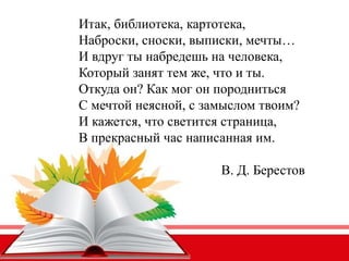 Итак, библиотека, картотека,
Наброски, сноски, выписки, мечты…
И вдруг ты набредешь на человека,
Который занят тем же, что и ты.
Откуда он? Как мог он породниться
С мечтой неясной, с замыслом твоим?
И кажется, что светится страница,
В прекрасный час написанная им.
В. Д. Берестов
 