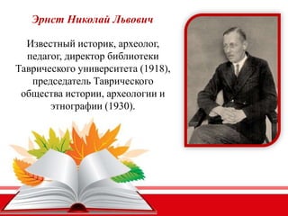 Эрнст Николай Львович
Известный историк, археолог,
педагог, директор библиотеки
Таврического университета (1918),
председатель Таврического
общества истории, археологии и
этнографии (1930).
 