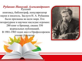 Рубакин Николай Александрович
Русский
книговед, библиограф, популяризатор
науки и писатель. Заслуги Н. А. Рубакина
были признаны во всем мире. Его
литературное и научное наследие огромно:
280 книг и брошюр, свыше 350
журнальных публикаций.
В 1901-1903 годах жил в Профессорском
уголке (Алушта).
 
