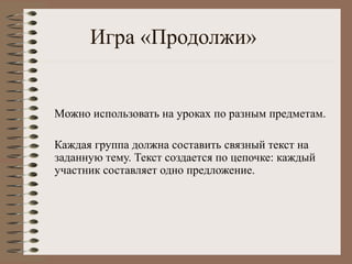 Игра «Продолжи»
Mожно использовать на уроках по разным предметам.
Каждая группа должна составить связный текст на
заданную тему. Текст создается по цепочке: каждый
участник составляет одно предложение.
 