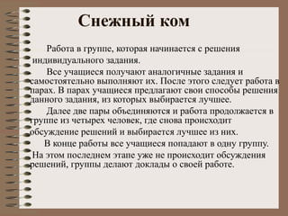 Снежный ком
Работа в группе, которая начинается с решения
индивидуального задания.
Все учащиеся получают аналогичные задания и
самостоятельно выполняют их. После этого следует работа в
парах. В парах учащиеся предлагают свои способы решения
данного задания, из которых выбирается лучшее.
Далее две пары объединяются и работа продолжается в
группе из четырех человек, где снова происходит
обсуждение решений и выбирается лучшее из них.
В конце работы все учащиеся попадают в одну группу.
На этом последнем этапе уже не происходит обсуждения
решений, группы делают доклады о своей работе.
 