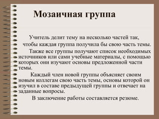 Мозаичная группа
Учитель делит тему на несколько частей так,
чтобы каждая группа получила бы свою часть темы.
Также все группы получают список необходимых
источников или сами учебные материалы, с помощью
которых они изучают основы предложенной части
темы.
Каждый член новой группы объясняет своим
новым коллегам свою часть темы, основы которой он
изучил в составе предыдущей группы и отвечает на
заданные вопросы.
В заключение работы составляется резюме.
 