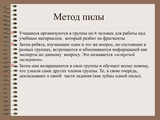 Метод пилы
 Учащиеся организуются в группы по 6 человек для работы над
учебным материалом, который разбит на фрагменты
 Затем ребята, изучающие один и тот же вопрос, но состоящие в
разных группах, встречаются и обмениваются информацией как
эксперты по данному вопросу. Это называется «встречей
экспертов».
 Затем они возвращаются в свои группы и обучают всему новому,
что узнали сами других членов группы. Те, в свою очередь,
докладывают о своей части задания (как зубцы одной пилы).
 