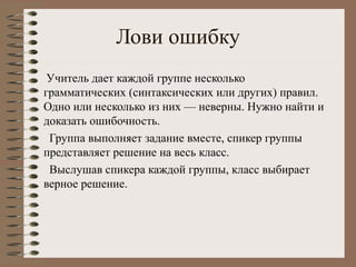 Лови ошибку
Учитель дает каждой группе несколько
грамматических (синтаксических или других) правил.
Одно или несколько из них — неверны. Нужно найти и
доказать ошибочность.
Группа выполняет задание вместе, спикер группы
представляет решение на весь класс.
Выслушав спикера каждой группы, класс выбирает
верное решение.
 