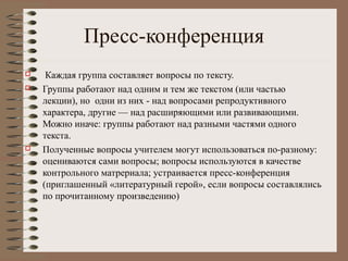 Пресс-конференция
 Каждая группа составляет вопросы по тексту.
 Группы работают над одним и тем же текстом (или частью
лекции), но одни из них - над вопросами репродуктивного
характера, другие — над расширяющими или развивающими.
Можно иначе: группы работают над разными частями одного
текста.
 Полученные вопросы учителем могут использоваться по-разному:
оцениваются сами вопросы; вопросы используются в качестве
контрольного матрериала; устраивается пресс-конференция
(приглашенный «литературный герой», если вопросы составлялись
по прочитанному произведению)
 