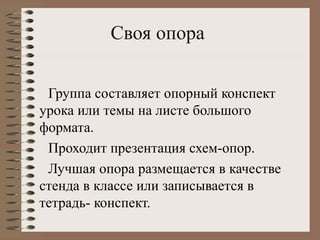 Своя опора
Группа составляет опорный конспект
урока или темы на листе большого
формата.
Проходит презентация схем-опор.
Лучшая опора размещается в качестве
стенда в классе или записывается в
тетрадь- конспект.
 