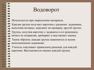 Водоворот
Используется при закреплении материала.
Каждая группа получает карточки с разными заданиями,
выполнив которые, передают на проверку другой группе.
Группа, получив карточку с заданием и его решением,
ничего не исправляя, проверяет и выставляет оценку.
Таким образом, каждая группа знакомится со всеми
выполненными заданиями.
Учитель озвучивает правильное решение для каждой
карточки. Выставляются оценки каждой группе.
 