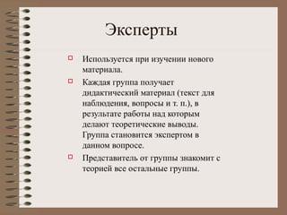 Эксперты
 Используется при изучении нового
материала.
 Каждая группа получает
дидактический материал (текст для
наблюдения, вопросы и т. п.), в
результате работы над которым
делают теоретические выводы.
Группа становится экспертом в
данном вопросе.
 Представитель от группы знакомит с
теорией все остальные группы.
 