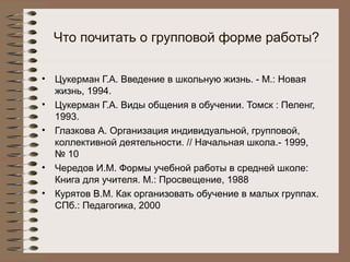 Что почитать о групповой форме работы?
• Цукерман Г.А. Введение в школьную жизнь. - М.: Новая
жизнь, 1994.
• Цукерман Г.А. Виды общения в обучении. Томск : Пеленг,
1993.
• Глазкова А. Организация индивидуальной, групповой,
коллективной деятельности. // Начальная школа.- 1999,
№ 10
• Чередов И.М. Формы учебной работы в средней школе:
Книга для учителя. М.: Просвещение, 1988
• Курятов В.М. Как организовать обучение в малых группах.
СПб.: Педагогика, 2000
 