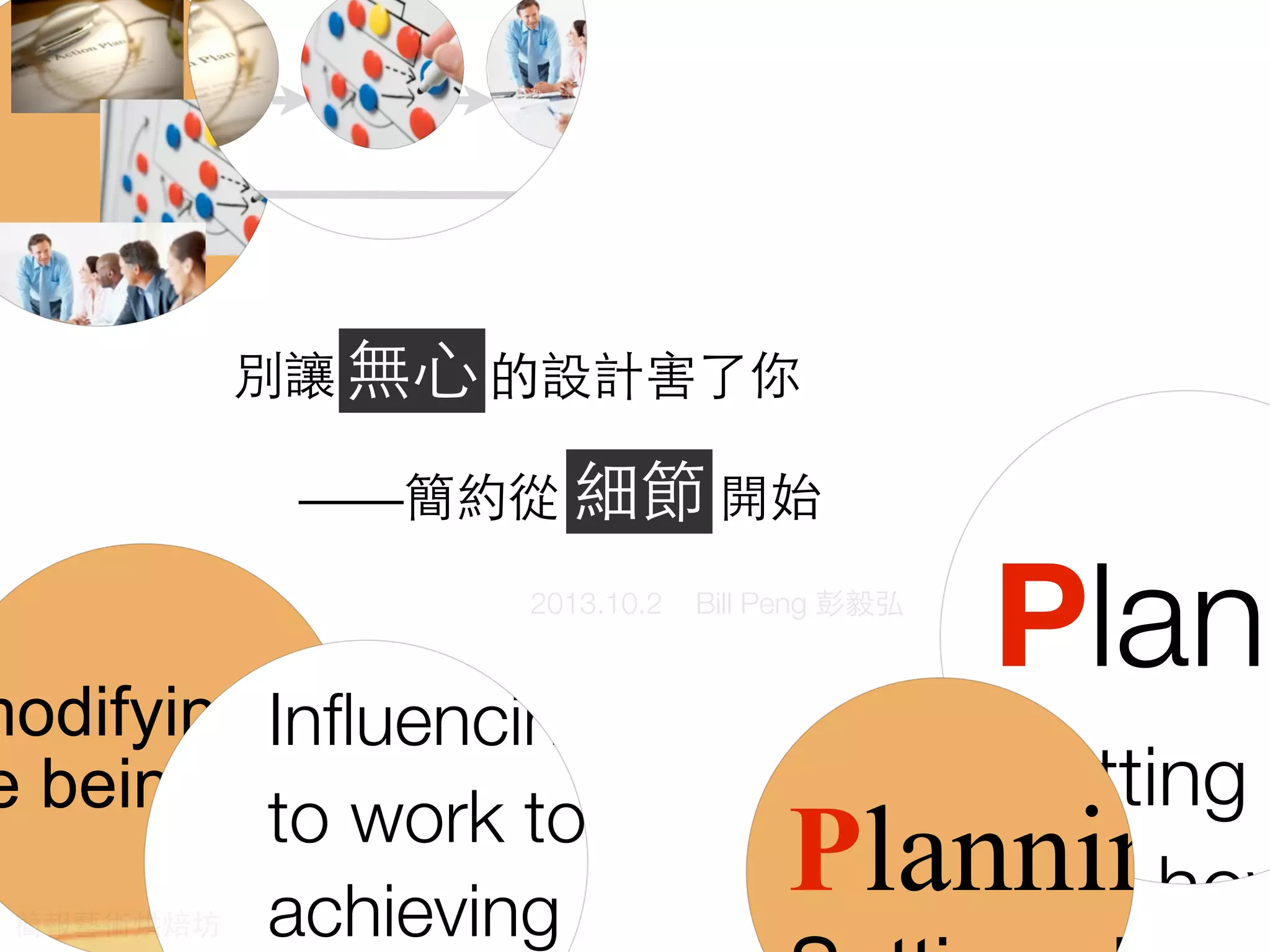 re
Wha
The P
Plann
Setting
and how
ces to achieve the
modifying tasks to ensure
e being achieved.
le to work towards
ectives.
actually do?
s
zing ControLeading
Evaluating
ensure set
objectives
Inﬂuencing people
to work towards
achieving set
Planning
What do m
The POLC2013.10.2 Bill Peng 彭毅弘
別讓無 ⼼心的設計害了你
——簡約從細節開始
無⼼心
細節
簡報藝術烘焙坊
 