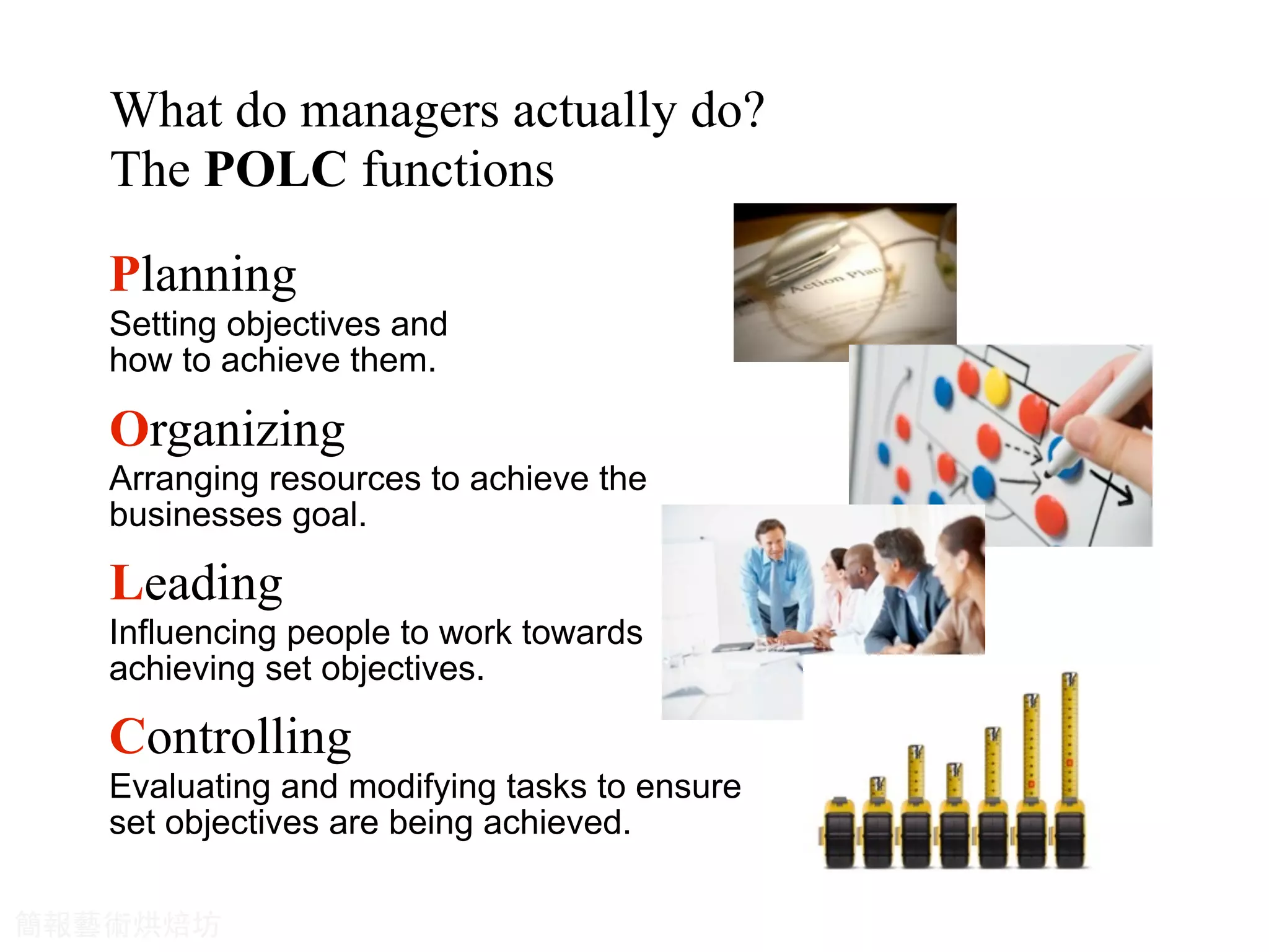 Planning
Organizing
Leading
Controlling
What do managers actually do?
The POLC functions
Setting objectives and
how to achieve them.
Arranging resources to achieve the
businesses goal.
Evaluating and modifying tasks to ensure
set objectives are being achieved.
Influencing people to work towards
achieving set objectives.
簡報藝術烘焙坊
 