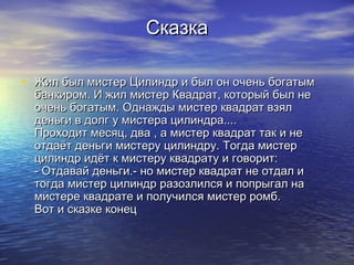 СказкаСказка
• Жил был мистер Цилиндр и был он очень богатымЖил был мистер Цилиндр и был он очень богатым
банкиром. И жил мистер Квадрат, который был небанкиром. И жил мистер Квадрат, который был не
очень богатым. Однажды мистер квадрат взялочень богатым. Однажды мистер квадрат взял
деньги в долг у мистера цилиндра....деньги в долг у мистера цилиндра....
Проходит месяц, два , а мистер квадрат так и неПроходит месяц, два , а мистер квадрат так и не
отдаёт деньги мистеру цилиндру. Тогда мистеротдаёт деньги мистеру цилиндру. Тогда мистер
цилиндр идёт к мистеру квадрату и говорит:цилиндр идёт к мистеру квадрату и говорит:
- Отдавай деньги.- но мистер квадрат не отдал и- Отдавай деньги.- но мистер квадрат не отдал и
тогда мистер цилиндр разозлился и попрыгал натогда мистер цилиндр разозлился и попрыгал на
мистере квадрате и получился мистер ромб.мистере квадрате и получился мистер ромб.
Вот и сказке конецВот и сказке конец
 