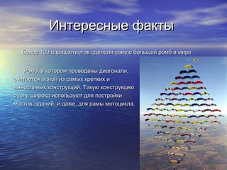 Интересные фактыИнтересные факты
• Более 100 парашютистов сделали самую большой ромб в миреБолее 100 парашютистов сделали самую большой ромб в мире
• Ромб, в котором проведены диагонали,Ромб, в котором проведены диагонали,
считается одной из самых крепких исчитается одной из самых крепких и
выносливых конструкций. Такую конструкциювыносливых конструкций. Такую конструкцию
очень широко используют для постройкиочень широко используют для постройки
мостов, зданий, и даже, для рамы мотоцикла.мостов, зданий, и даже, для рамы мотоцикла.
 
