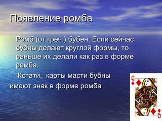 Появление ромбаПоявление ромба
• Ромб (от греч.) бубен. Если сейчасРомб (от греч.) бубен. Если сейчас
бубны делают круглой формы, тобубны делают круглой формы, то
раньше их делали как раз в формераньше их делали как раз в форме
ромба.ромба.
Кстати, карты масти бубныКстати, карты масти бубны
имеют знак в форме ромбаимеют знак в форме ромба
 