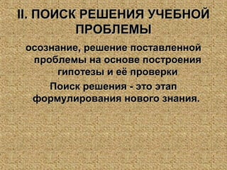 IIII. ПОИСК РЕШЕНИЯ УЧЕБНОЙ. ПОИСК РЕШЕНИЯ УЧЕБНОЙ
ПРОБЛЕМЫПРОБЛЕМЫ
осознание, решение поставленнойосознание, решение поставленной
проблемы на основе построенияпроблемы на основе построения
гипотезы и её проверкигипотезы и её проверки
Поиск решения - это этапПоиск решения - это этап
формулирования нового знания.формулирования нового знания.
 