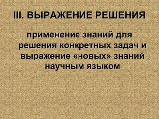 IIIIII. ВЫРАЖЕНИЕ РЕШЕНИЯ. ВЫРАЖЕНИЕ РЕШЕНИЯ
применение знаний дляприменение знаний для
решения конкретных задач ирешения конкретных задач и
выражение «новых» знанийвыражение «новых» знаний
научным языкомнаучным языком
 