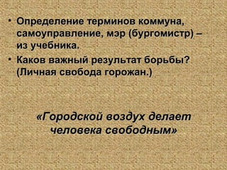 • Определение терминов коммуна,Определение терминов коммуна,
самоуправление, мэр (бургомистр) –самоуправление, мэр (бургомистр) –
из учебника.из учебника.
• Каков важный результат борьбы?Каков важный результат борьбы?
(Личная свобода горожан.)(Личная свобода горожан.)
«Городской воздух делает«Городской воздух делает
человека свободным»человека свободным»
 