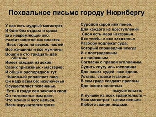 Похвальное письмо городу НюрнбергуПохвальное письмо городу Нюрнбергу
У нас есть мудрый магистрат,У нас есть мудрый магистрат,
И бдит без отдыха и срокаИ бдит без отдыха и срока
Его недремлющее око.Его недремлющее око.
Разбит заботой сих властейРазбит заботой сих властей
Весь город на восемь частей:Весь город на восемь частей:
Все женщины и все мужчиныВсе женщины и все мужчины
Вошли в сто тридцать двеВошли в сто тридцать две
общины;общины;
Имеет каждый из цеховИмеет каждый из цехов
Своих присяжных - мастеров;Своих присяжных - мастеров;
И общим распорядком тутИ общим распорядком тут
Чиновный управляет люд.Чиновный управляет люд.
Он надо всем без исключеньяОн надо всем без исключенья
Осуществляет попеченье.Осуществляет попеченье.
Есть в граде сем законов свод:Есть в граде сем законов свод:
Он толкованье нам дает,Он толкованье нам дает,
Что можно и чего нельзя,Что можно и чего нельзя,
Всем нарушителям грозяВсем нарушителям грозя
Суровой карой или пеней.Суровой карой или пеней.
Для каждого из преступленийДля каждого из преступлений
Своя есть мера наказанья.Своя есть мера наказанья.
Все тяжбы и все злодеяньяВсе тяжбы и все злодеянья
Разбору подлежат суда,Разбору подлежат суда,
Который справедлив всегдаКоторый справедлив всегда
И к пострадавшим,И к пострадавшим,
и к виновным –и к виновным –
Согласно с правом уголовным.Согласно с правом уголовным.
Судить слугу иль господинаСудить слугу иль господина
Для наших судей - все едино.Для наших судей - все едино.
Уставы, стражи и законыУставы, стражи и законы
В сем граде создают препоныВ сем граде создают препоны
Для всяких злостныхДля всяких злостных
покусительств;покусительств;
И лучшее из всех правительств –И лучшее из всех правительств –
Наш магистрат - ценим вельмиНаш магистрат - ценим вельми
Любого звания людьми.Любого звания людьми.
 