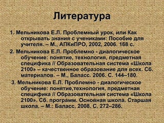 ЛитератураЛитература
1. Мельникова Е.Л.1. Мельникова Е.Л. Проблемный урок, или КакПроблемный урок, или Как
открывать знания с учениками: Пособие дляоткрывать знания с учениками: Пособие для
учителя. – М., АПКиПРО, 2002, 2006. 168 с.учителя. – М., АПКиПРО, 2002, 2006. 168 с.
2. Мельникова Е.Л.2. Мельникова Е.Л. Проблемно - диалогическоеПроблемно - диалогическое
обучение: понятие, технология, предметнаяобучение: понятие, технология, предметная
специфика // Образовательная система «Школаспецифика // Образовательная система «Школа
2100» – качественное образование для всех. Сб.2100» – качественное образование для всех. Сб.
материалов. – М., Баласс. 2006. С. 144–180.материалов. – М., Баласс. 2006. С. 144–180.
3. Мельникова Е.Л.3. Мельникова Е.Л. Проблемно - диалогическоеПроблемно - диалогическое
обучение: понятие,технология, предметнаяобучение: понятие,технология, предметная
специфика // Образовательная система «Школаспецифика // Образовательная система «Школа
2100». Сб. программ. Основная школа. Старшая2100». Сб. программ. Основная школа. Старшая
школа. – М.: Баласс, 2008. С. 272–286.школа. – М.: Баласс, 2008. С. 272–286.
 