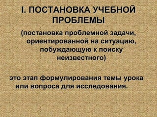 II. ПОСТАНОВКА УЧЕБНОЙ. ПОСТАНОВКА УЧЕБНОЙ
ПРОБЛЕМЫПРОБЛЕМЫ
(постановка проблемной задачи,(постановка проблемной задачи,
ориентированной на ситуацию,ориентированной на ситуацию,
побуждающую к поискупобуждающую к поиску
неизвестного)неизвестного)
это этап формулирования темы урокаэто этап формулирования темы урока
или вопроса для исследования.или вопроса для исследования.
 