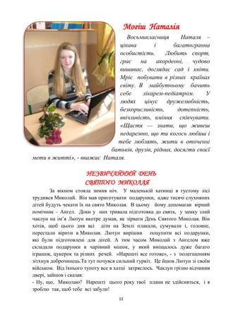 12
Могіш Наталія
Восьмикласниця Наталя –
цікава і багатогранна
особистість. Любить спорт,
грає на акордеоні, чудово
вишиває, доглядає сад і квіти.
Мріє побувати в різних країнах
світу. В майбутньому бачить
себе лікарем-педіатром. У
людях цінує дружелюбність,
безкорисливість, дотепність,
ввічливість, вміння співчувати.
«Щастя — знати, що живеш
недаремно, що ти когось любиш і
тебе люблять, жити в оточенні
батьків, друзів, рідних, досягти своєї
мети в житті», - вважає Наталя.
НЕЗВИЧАЙНИЙ ДЕНЬ
СВЯТОГО МИКОЛАЯ
За вікном стояла зимня ніч. У маленькій хатинці в густому лісі
трудився Миколай. Він мав приготувати подарунки, адже тисячі слухняних
дітей будуть чекати їх на свято Миколая. В цьому йому допомагав вірний
помічник – Ангел. Доки у них тривала підготовка до свята, у замку злий
чаклун на ім’я Лютун вкотре думав, як зірвати День Святого Миколая. Він
хотів, щоб цього дня всі діти на Землі плакали, сумували і, головне,
перестали вірити в Миколая. Лютун вирішив поцупити всі подарунки,
які були підготовлені для дітей. А тим часом Миколай з Ангелом вже
складали подарунки в чарівний мішок, у який вміщалось дуже багато
іграшок, цукерок та різних речей. «Нарешті все готове», - з полегшенням
зітхнув доброчинець.Та тут почувся сильний гуркіт. Це йшов Лютун зі своїм
військом. Від їхнього тупоту все в хатці затряслось. Чаклун грізно відчинив
двері, зайшов і сказав:
- Ну, що, Миколаю? Нарешті цього року твої плани не здійсняться, і я
зроблю так, щоб тебе всі забули!
 