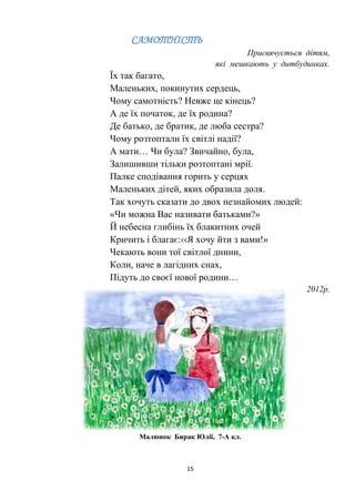 15
САМОТНІСТЬ
Присвячується дітям,
які мешкають у дитбудинках.
Їх так багато,
Маленьких, покинутих сердець,
Чому самотність? Невже це кінець?
А де їх початок, де їх родина?
Де батько, де братик, де люба сестра?
Чому розтоптали їх світлі надії?
А мати… Чи була? Звичайно, була,
Залишивши тільки розтоптані мрії.
Палке сподівання горить у серцях
Маленьких дітей, яких образила доля.
Так хочуть сказати до двох незнайомих людей:
«Чи можна Вас називати батьками?»
Й небесна глибінь їх блакитних очей
Кричить і благає:‹‹Я хочу йти з вами!»
Чекають вони тої світлої днини,
Коли, наче в лагідних снах,
Підуть до своєї нової родини…
2012р.
Малюнок Бирак Юлії, 7-А кл.
 