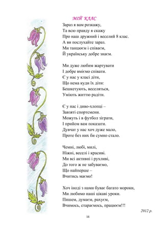 16
МІЙ КЛАС
Зараз я вам розкажу,
Та всю правду я скажу
Про наш дружний і веселий 8 клас.
А ви послухайте зараз.
Ми танцюєм і співаєм,
Й українську добре знаєм.
Ми дуже любим жартувати
І добре вміємо співати.
Є у нас у класі діти,
Що нема куди їх діти:
Бешкетують, веселяться,
Уміють життю радіти.
Є у нас і диво-хлопці –
Завзяті спортсмени.
Можуть і в футбол зіграти,
І прийом вам показати.
Дувчат у нас хоч дуже мало,
Проте без них би сумно стало.
Чемні, любі, милі,
Ніжні, веселі і красиві.
Ми всі активні і рухливі,
До того ж не забуваємо,
Що найперше –
Вчитись маємо!
Хоч іноді з нами буває багато мороки,
Ми любимо наші цікаві уроки.
Пишем, думаєм, рахуєм,
Вчимось, стараємось, працюєм!!!
2012 р.
 