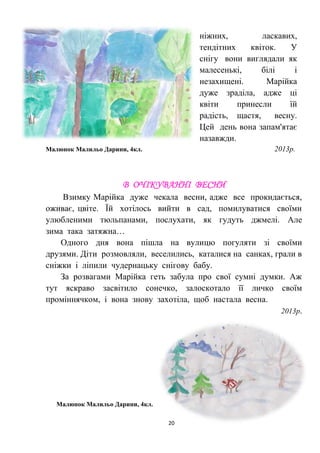 20
ніжних, ласкавих,
тендітних квіток. У
снігу вони виглядали як
малесенькі, білі і
незахищені. Марійка
дуже зраділа, адже ці
квіти принесли їй
радість, щастя, весну.
Цей день вона запам'ятає
назавжди.
Малюнок Малильо Дарини, 4кл. 2013р.
В ОЧІКУВАННІ ВЕСНИ
Взимку Марійка дуже чекала весни, адже все прокидається,
оживає, цвіте. Їй хотілось вийти в сад, помилуватися своїми
улюбленими тюльпанами, послухати, як гудуть джмелі. Але
зима така затяжна…
Одного дня вона пішла на вулицю погуляти зі своїми
друзями. Діти розмовляли, веселились, каталися на санках, грали в
сніжки і ліпили чудернацьку снігову бабу.
За розвагами Марійка геть забула про свої сумні думки. Аж
тут яскраво засвітило сонечко, залоскотало її личко своїм
проміннячком, і вона знову захотіла, щоб настала весна.
2013р.
Малюнок Малильо Дарини, 4кл.
 