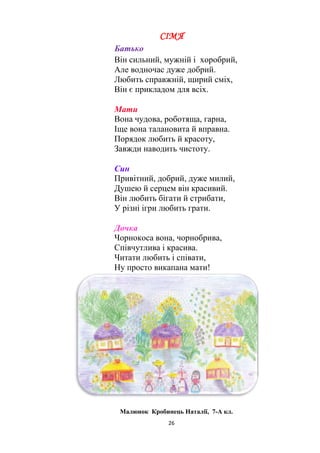 26
СІМ'Я
Батько
Він сильний, мужній і хоробрий,
Але водночас дуже добрий.
Любить справжній, щирий сміх,
Він є прикладом для всіх.
Мати
Вона чудова, роботяща, гарна,
Іще вона талановита й вправна.
Порядок любить й красоту,
Завжди наводить чистоту.
Син
Привітний, добрий, дуже милий,
Душею й серцем він красивий.
Він любить бігати й стрибати,
У різні ігри любить грати.
Дочка
Чорнокоса вона, чорнобрива,
Співчутлива і красива.
Читати любить і співати,
Ну просто викапана мати!
Малюнок Кробинець Наталії, 7-А кл.
 