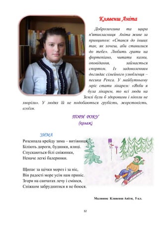 32
Клявенш Аніта
Доброзичлива та щира
п'ятикласниця Аніта живе за
принципом: «Стався до інших
так, як хочеш, аби ставилися
до тебе». Любить грати на
фортепіано, читати казки,
оповідання, займається
спортом. Із задоволенням
доглядає сімейного улюбленця –
песика Рекса. У майбутньому
мріє стати лікарем: «Якби я
була лікарем, то всі люди на
Землі були б здоровими і ніколи не
хворіли». У людях їй не подобаються грубість, жорстокість,
егоїзм.
ПОРИ РОКУ
(колаж)
ЗИМА
Розсипала крейду зима – витівниця,
Біліють дороги, будинки, ялиці.
Спускаються білі сніжинки,
Неначе легкі балеринки.
Щипає за щічки мороз і за ніс,
Він радості море усім нам приніс.
Згори на санчатах лечу і сміюся,
Сніжком забруднитися я не боюся.
Малюнок Клявенш Аніти, 5 кл.
 
