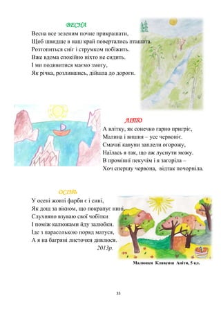 33
ВЕСНА
Весна все зеленим почне прикрашати,
Щоб швидше в наш край повертались пташата.
Розтопиться сніг і струмком побіжить.
Вже вдома спокійно ніхто не сидить.
І ми подивитися маємо змогу,
Як річка, розлившись, дійшла до дороги.
ЛІТО
А влітку, як сонечко гарно пригріє,
Малина і вишня – усе червоніє.
Смачні кавуни заплели огорожу,
Наїлась я так, що аж луснути можу.
В промінні пекучім і я загоріла –
Хоч спершу червона, відтак почорніла.
ОСІНЬ
У осені жовті фарби є і сині,
Як дощ за вікном, що покрапує нині.
Слухняно взуваю свої чобітки
І поміж калюжами йду залюбки.
Іде з парасолькою поряд матуся,
А я на багряні листочки дивлюся.
2013р.
Малюнки Клявенш Аніти, 5 кл.
 