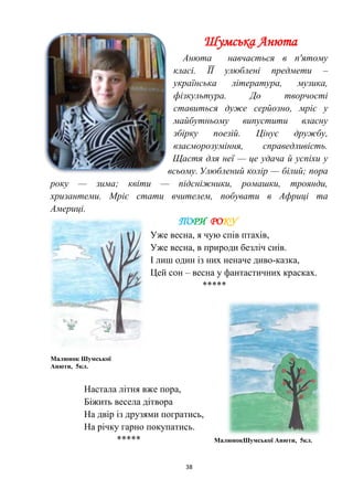 38
Шумська Анюта
Анюта навчається в п'ятому
класі. ЇЇ улюблені предмети –
українська література, музика,
фізкультура. До творчості
ставиться дуже серйозно, мріє у
майбутньому випустити власну
збірку поезій. Цінує дружбу,
взаєморозуміння, справедливість.
Щастя для неї — це удача й успіхи у
всьому. Улюблений колір — білий; пора
року — зима; квіти — підсніжники, ромашки, троянди,
хризантеми. Мріє стати вчителем, побувати в Африці та
Америці.
ПОРИ РОКУ
Уже весна, я чую спів птахів,
Уже весна, в природи безліч снів.
І лиш один із них неначе диво-казка,
Цей сон – весна у фантастичних красках.
*****
Малюнок Шумської
Анюти, 5кл.
Настала літня вже пора,
Біжить весела дітвора
На двір із друзями погратись,
На річку гарно покупатись.
***** МалюнокШумської Анюти, 5кл.
 