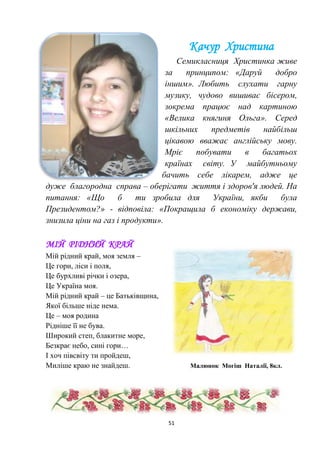 51
Качур Христина
Семикласниця Христинка живе
за принципом: «Даруй добро
іншим». Любить слухати гарну
музику, чудово вишиває бісером,
зокрема працює над картиною
«Велика княгиня Ольга». Серед
шкільних предметів найбільш
цікавою вважає англійську мову.
Мріє побувати в багатьох
країнах світу. У майбутньому
бачить себе лікарем, адже це
дуже благородна справа – оберігати життя і здоров'я людей. На
питання: «Що б ти зробила для України, якби була
Президентом?» - відповіла: «Покращила б економіку держави,
знизила ціни на газ і продукти».
МІЙ РІДНИЙ КРАЙ
Мій рідний край, моя земля –
Це гори, ліси і поля,
Це бурхливі річки і озера,
Це Україна моя.
Мій рідний край – це Батьківщина,
Якої більше ніде нема.
Це – моя родина
Рідніше її не бува.
Широкий степ, блакитне море,
Безкрає небо, сині гори…
І хоч півсвіту ти пройдеш,
Миліше краю не знайдеш. Малюнок Могіш Наталії, 8кл.
 