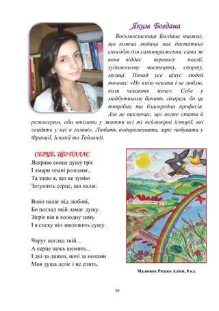 56
Яким Богдана
Восьмикласниця Богдана вважає,
що кожна людина має достатньо
способів для самовираження, сама ж
вона віддає перевагу поезії,
художньому мистецтву, спорту,
музиці. Понад усе цінує людей
точних: «Не вмію чекати і не люблю,
коли чекають мене». Себе у
майбутньому бачить лікарем, бо це
потрібна та благородна професія.
Але не виключає, що може стати й
режисером, аби втілити у життя всі ті неймовірні історії, які
«сидять у неї в голові». Любить подорожувати, мріє побувати у
Франції, Іспанії та Тайланді.
СЕРЦЕ, ЩО ПАЛАЄ
Яскраве сонце душу гріє
І хмари темні розганяє,
Та знаю я, що не зумію
Затушить серце, що палає.
Воно палає від любові,
Бо поглад твій ламає душу.
Зігріє він в холодну зиму
І в спеку він зволожить сушу.
Чарує погляд твій…
А серце щось щемить...
І дні за днями, ночі за ночами
Моя душа леліє і не спить.
Малюнок Ряшко Аліни, 8 кл.
 