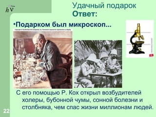 hν Удачный подарок
Ответ:
С его помощью Р. Кох открыл возбудителей
холеры, бубонной чумы, сонной болезни и
столбняка, чем спас жизни миллионам людей.
22
•Подарком был микроскоп...
 