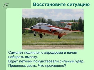 hν Восстановите ситуацию
Самолет поднялся с аэродрома и начал
набирать высоту.
Вдруг летчики почувствовали сильный удар.
Пришлось сесть. Что произошло?
 