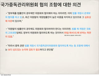 국가중독관리위원회 협의 조항에 대한 의견
•“정부제출 법률안의 경우에만 위원회와 협의해야 하는 의미라면, 이미 법률 개정시 관계부
처 협의를 하고 있고, 최근 의원발의 개정법률안이 높은 비중을 차지하고 있으므로 그 실효성
에 의문이 있으며,”
•“의원발의 법률안의 경우에도 위원회와 협의하여야 한다는 의미라면, 법률 제・개정은 국회
의 고유권한임에도 정부의 위원회와 협의하도록 하는 것이어서 헌법(제40조)에 반하는 측면
이 있음.”
•“따라서 중독 관련 법률 개정시 국가중독관리위원회와 협의하도록 하는 동 조항에 대해서
는 보다 심도있는 논의와 검토가 필요하다고 판단됨”
헌법 제40조 입법권은 국회에 속한다.
13년 10월 3일 목요일
 