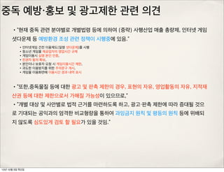 중독 예방・홍보 및 광고제한 관련 의견
•“현재 중독 관련 분야별로 개별법령 등에 의하여 (중략) 사행산업 매출 총량제, 인터넷 게임
셧다운제 등 예방환경 조성 관련 정책이 시행중에 있음.”
•인터넷게임 건전 이용제도(일명 셧다운제)를 시행
•청소년 게임물 제공업자의 영업시간 규제
•게임이용시 실명 본인 인증,
•친권자 동의 확보,
•본인이나 보호자 요청 시 게임이용시간 제한,
•과도한 이용방지를 위한 주의문구 게시,
•게임물 이용화면에 이용시간 경과 내역 표시
•“또한,중독물질 등에 대한 광고 및 판촉 제한의 경우, 표현의 자유, 영업활동의 자유, 지적재
산권 등에 대한 제한으로서 가해질 가능성이 있으므로,”
•“개별 대상 및 사안별로 법적 근거를 마련하도록 하고, 광고・판촉 제한에 따라 증대될 것으
로 기대되는 공익과의 엄격한 비교형량을 통하여 과잉금지 원칙 및 평등의 원칙 등에 위배되
지 않도록 심도있게 검토 할 필요가 있을 것임.”
13년 10월 3일 목요일
 