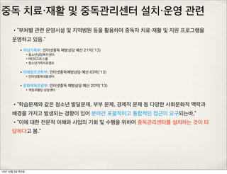 중독 치료・재활 및 중독관리센터 설치・운영 관련
•“부처별 관련 운영시설 및 지역병원 등을 활용하여 중독자 치료・재활 및 지원 프로그램을
운영하고 있음.”
•“학습문제와 같은 청소년 발달문제, 부부 문제, 경제적 문제 등 다양한 사회문화적 맥락과
배경을 가지고 발생되는 경향이 있어 분야간 포괄적이고 통합적인 접근이 요구되는바,”
•“이에 대한 전문적 이해와 사업의 기회 및 수행을 위하여 중독관리센터를 설치하는 것이 타
당하다고 봄.”
•여성가족부: 인터넷중독 예방상담 예산 21억(‘13)
•청소년상담복지센터
•RESCUE스쿨
•청소년가족치유캠프
•미래창조과학부: 인터넷중독예방상담 예산 63억(’13)
•인터넷중독대응센터
•문화체육관광부: 인터넷중독 예방상담 예산 20억(‘13)
•게임과몰입 상담센터
13년 10월 3일 목요일
 