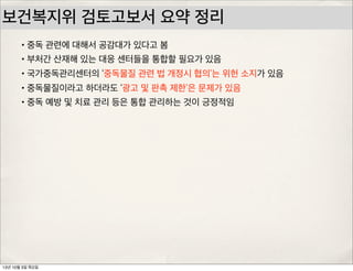 보건복지위 검토고보서 요약 정리
•중독 관련에 대해서 공감대가 있다고 봄
•부처간 산재해 있는 대응 센터들을 통합할 필요가 있음
•국가중독관리센터의 ‘중독물질 관련 법 개정시 협의’는 위헌 소지가 있음
•중독물질이라고 하더라도 ‘광고 및 판촉 제한’은 문제가 있음
•중독 예방 및 치료 관리 등은 통합 관리하는 것이 긍정적임
13년 10월 3일 목요일
 