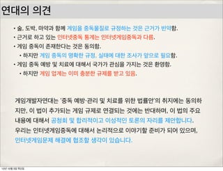 연대의 의견
•술, 도박, 마약과 함께 게임을 중독물질로 규정하는 것은 근거가 빈약함.
•근거로 하고 있는 인터넷중독 통계는 인터넷게임중독과 다름.
•게임 중독이 존재한다는 것은 동의함.
•하지만 게임 중독의 명확한 규정, 실태에 대한 조사가 앞으로 필요함.
•게임 중독 예방 및 치료에 대해서 국가가 관심을 가지는 것은 환영함.
•하지만 게임 업계는 이미 충분한 규제를 받고 있음.
게임개발자연대는 ‘중독 예방・관리 및 치료를 위한 법률안’의 취지에는 동의하
지만, 이 법이 추가되는 게임 규제로 연결되는 것에는 반대하며, 이 법의 주요
내용에 대해서 공청회 및 합리적이고 이성적인 토론의 자리를 제안합니다.
우리는 인터넷게임중독에 대해서 논리적으로 이야기할 준비가 되어 있으며,
인터넷게임문제 해결에 협조할 생각이 있습니다.
13년 10월 3일 목요일
 