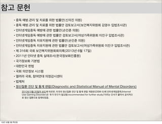 참고 문헌
•중독 예방.관리 및 치료를 위한 법률안(신의진 의원)
•중독 예방.관리 및 치료를 위한 법률안 검토보고서(보건복지위원회 김영수 입법조사관)
•인터넷게임중독 예방에 관한 법률안(손인춘 의원)
•인터넷게임중독 예방에 관한 법률안 검토보고서(여성가족위원회 이진구 입법조사관)
•인터넷게임중독 치유지원에 관한 법률안(손인춘 의원)
•인터넷게임중독 치유지원에 관한 법률안 검토보고서(여성가족위원회 이진구 입법조사관)
•제 316회 국회 보건복지위원회회의록(2013년 6월 17일)
•2011년 인터넷 중독 실태조사(한국정보화진흥원)
•국가정보화 기본법
•대한민국 헌법
•국회 의안정보 시스템
•열려라 국회, 참여연대 의정감시센터
•법제처
•정신질환 진단 및 통계 편람(Diagnostic and Statistical Manual of Mental Disorders)
2013년 5월 20일자 보도에 따르면, 미국의 정신질환 진단 및 통계 편람 개정판(DSM-5)에 인터넷게임중독(Internet
Use Gaming Disorder)은 ‘추가 연구가 필요함(recommended for further study)‘이라는 단서가 붙어서 공식적으
로 정신 질환으로 등재되었음.
13년 10월 3일 목요일
 