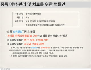 중독 예방・관리 및 치료를 위한 법률안
4월 30일 발의(신의진 의원)
5월 1일 회부
6월 17일 상정 및 검토 회의(보건복지위원회)
검토보고서(보건복지위원회 김영수 입법조사관)
•소위 ‘신의진법’이라고 불림
•게임을 ‘중독유발물질’로 규정하고 집중 관리하겠다는 법안
•중독유발물질은 생산, 유통, 판매를 제한
•중독유발물질은 광고와 판촉을 제한
•참고로, 지난 1월 8일 발의된 손인춘법에는 ‘중독유발지수’를 만들어서(14조) ‘인터넷게임 중독 예방 위원
회’의 심의를 받고 게임에 중독유발지수를 표시(14조, 17조)하도록 하는 조항이 포함되어 있음.
•중독유발지수에 따라서는 제작, 배급 금지(15조)도 가능함.
•이 법안의 ‘중독유발물질’ 규정은 손인춘법과 어느 정도 연계되어 있는 것으로 보임.
13년 10월 3일 목요일
 