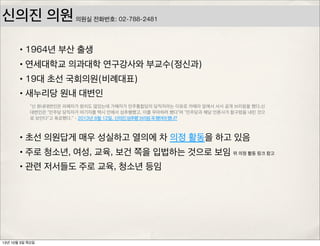 신의진 의원
•1964년 부산 출생
•연세대학교 의과대학 연구강사와 부교수(정신과)
•19대 초선 국회의원(비례대표)
•새누리당 원내 대변인
•초선 의원답게 매우 성실하고 열의에 차 의정 활동을 하고 있음
•주로 청소년, 여성, 교육, 보건 쪽을 입법하는 것으로 보임
•관련 저서들도 주로 교육, 청소년 등임
“신 원내대변인은 피해자가 원치도 않았는데 가해자가 민주통합당의 당직자라는 이유로 카메라 앞에서 서서 공개 브리핑을 했다.신
대변인은 “민주당 당직자가 여기자를 택시 안에서 성추행했고, 이를 무마하려 했다”며 “민주당과 해당 언론사가 함구령을 내린 것으
로 보인다”고 폭로했다.” - 2013년 8월 12일, 신의진,‘성추행’브리핑꼭했어야했나?
위 의정 활동 링크 참고
의원실 전화번호: 02-788-2481
13년 10월 3일 목요일
 